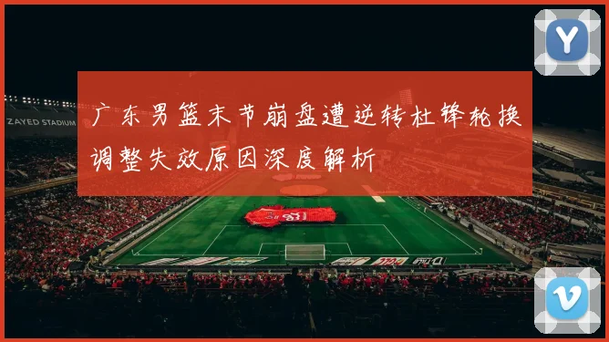 广东男篮末节崩盘遭逆转杜锋轮换调整失效原因深度解析