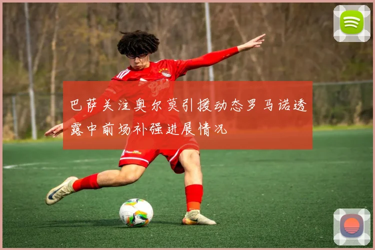 巴萨关注奥尔莫引援动态罗马诺透露中前场补强进展情况