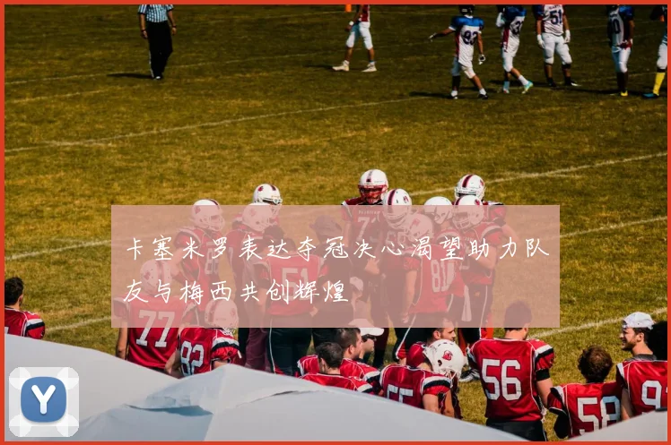 卡塞米罗表达夺冠决心渴望助力队友与梅西共创辉煌