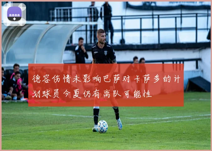 德容伤情未影响巴萨对卡萨多的计划球员今夏仍有离队可能性