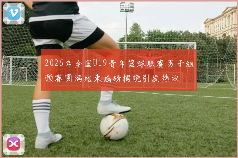 2026年全国U19青年篮球联赛男子组预赛圆满结束成绩揭晓引发热议